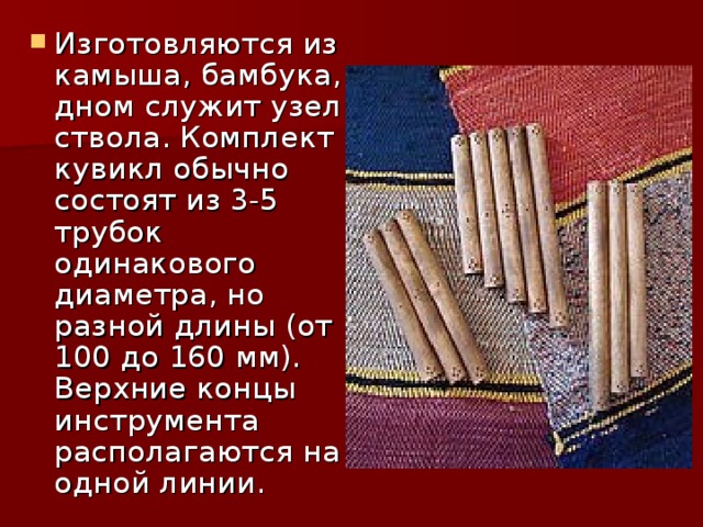 Изготовляются из камыша, бамбука, дном служит узел ствола. Комплект кувикл обычно состоят из 3-5 трубок одинакового диаметра, но разной длины (от 100 до 160 мм). Верхние концы инструмента располагаются на одной линии. 