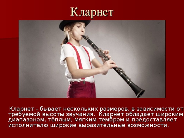 Кларнет    Кларнет - бывает нескольких размеров, в зависимости от требуемой высоты звучания. Кларнет обладает широким диапазоном, тёплым, мягким тембром и предоставляет исполнителю широкие выразительные возможности. 