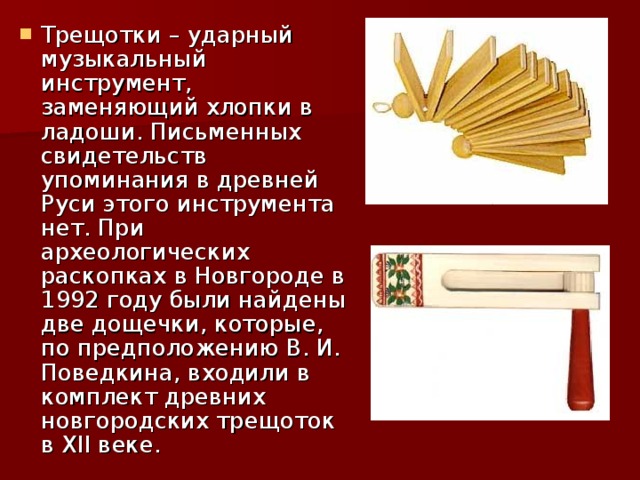Трещотки – ударный музыкальный инструмент, заменяющий хлопки в ладоши. Письменных свидетельств упоминания в древней Руси этого инструмента нет. При археологических раскопках в Новгороде в 1992 году были найдены две дощечки, которые, по предположению В. И. Поведкина, входили в комплект древних новгородских трещоток в ХII веке. 