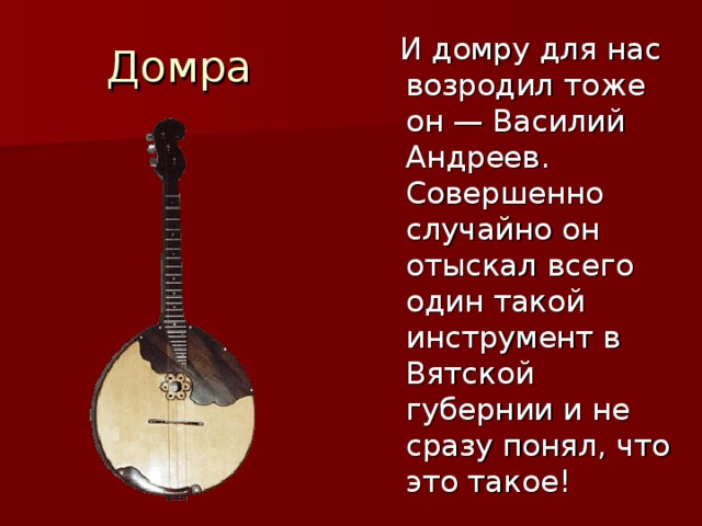 Домра  И домру для нас возродил тоже он — Василий Андреев. Совершенно случайно он отыскал всего один такой инструмент в Вятской губернии и не сразу понял, что это такое! 
