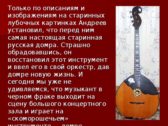  Только по описаниям и изображениям на старинных лубочных картинках Андреев установил, что перед ним самая настоящая старинная русская домра. Страшно обрадовавшись, он восстановил этот инструмент и ввел его в свой оркестр, дав домре новую жизнь. И сегодня мы уже не удивляемся, что музыкант в черном фраке выходит на сцену большого концертного зала и играет на «скоморошечьем» инструменте — домре. 