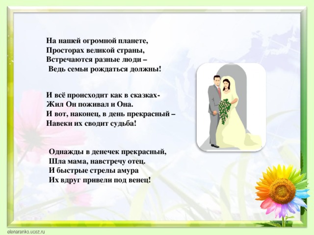 На нашей огромной планете,  Просторах великой страны,  Встречаются разные люди –  Ведь семьи рождаться должны!    И всё происходит как в сказках- Жил Он поживал и Она. И вот, наконец, в день прекрасный – Навеки их сводит судьба! Однажды в денечек прекрасный, Шла мама, навстречу отец. И быстрые стрелы амура Их вдруг привели под венец! 