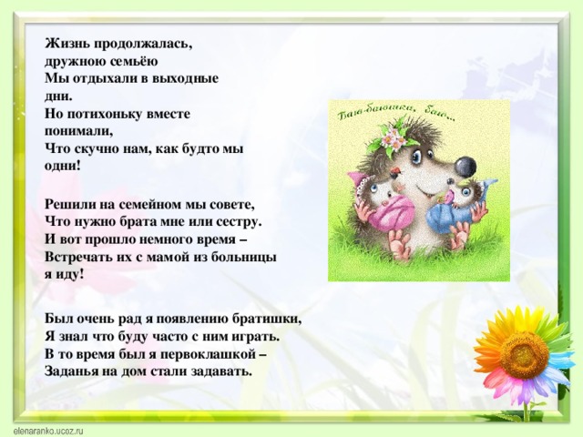 Жизнь продолжалась, дружною семьёю  Мы отдыхали в выходные дни.  Но потихоньку вместе понимали,  Что скучно нам, как будто мы одни! Решили на семейном мы совете, Что нужно брата мне или сестру. И вот прошло немного время – Встречать их с мамой из больницы я иду! Был очень рад я появлению братишки, Я знал что буду часто с ним играть. В то время был я первоклашкой – Заданья на дом стали задавать. 
