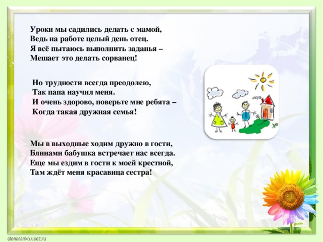 Уроки мы садились делать с мамой,  Ведь на работе целый день отец.  Я всё пытаюсь выполнить заданья –  Мешает это делать сорванец! Но трудности всегда преодолею, Так папа научил меня. И очень здорово, поверьте мне ребята – Когда такая дружная семья! Мы в выходные ходим дружно в гости, Блинами бабушка встречает нас всегда. Еще мы ездим в гости к моей крестной, Там ждёт меня красавица сестра! 