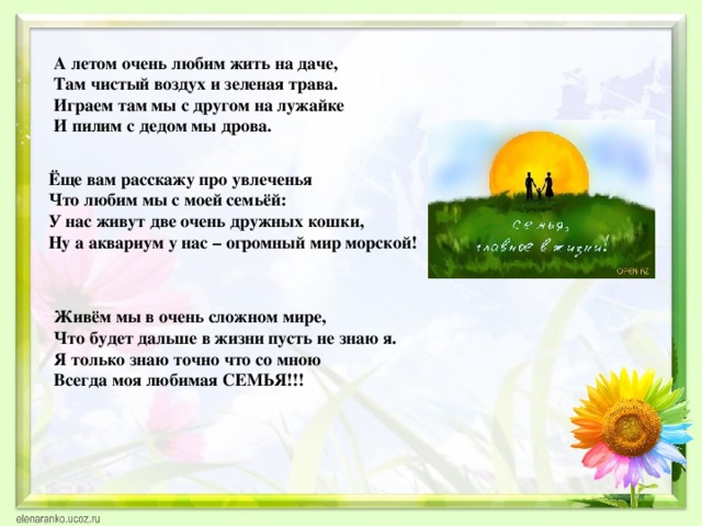 А летом очень любим жить на даче,  Там чистый воздух и зеленая трава.  Играем там мы с другом на лужайке  И пилим с дедом мы дрова.   Ёще вам расскажу про увлеченья Что любим мы с моей семьёй: У нас живут две очень дружных кошки, Ну а аквариум у нас – огромный мир морской! Живём мы в очень сложном мире, Что будет дальше в жизни пусть не знаю я. Я только знаю точно что со мною Всегда моя любимая СЕМЬЯ!!! 
