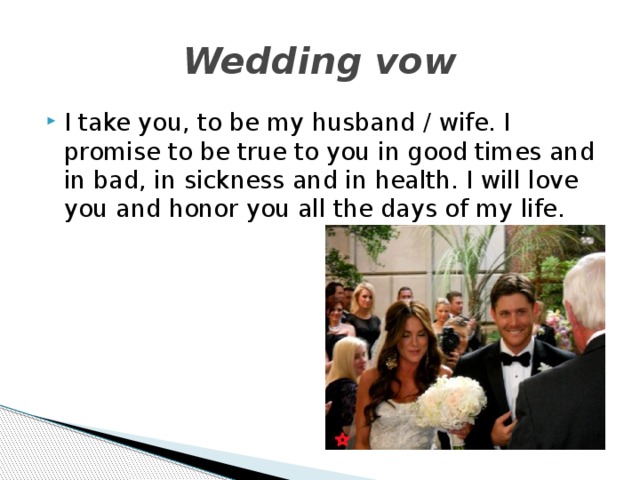 Wedding vow I take you, to be my husband / wife. I promise to be true to you in good times and in bad, in sickness and in health. I will love you and honor you all the days of my life.  