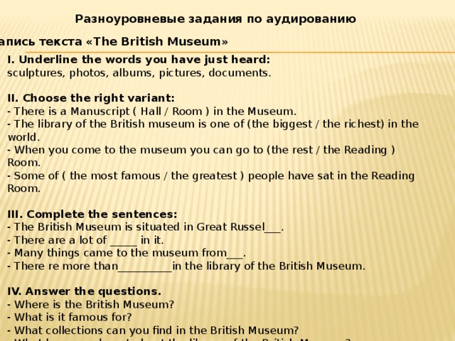 Разноуровневые задания по аудированию Запись текста «The British Museum» I. Underline the words you have just heard: sculptures, photos, albums, pictures, documents.  II. Choose the right variant: - There is a Manuscript ( Hall / Room ) in the Museum. - The library of the British museum is one of (the biggest / the richest) in the world. - When you come to the museum you can go to (the rest / the Reading ) Room. - Some of ( the most famous / the greatest ) people have sat in the Reading Room.  III. Complete the sentences: - The British Museum is situated in Great Russel___. - There are a lot of _____ in it. - Many things came to the museum from___. - There re more than__________in the library of the British Museum.  IV. Answer the questions. - Where is the British Museum? - What is it famous for? - What collections can you find in the British Museum? - What have you learnt about the library of the British Museum?  V. Write what have you learnt about the British Museum. 