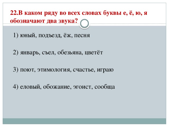 22.В каком ряду во всех словах буквы е, ё, ю, я обозначают два звука?   1) юный, подъезд, ёж, песня  2) январь, съел, обезьяна, цветёт  3) поют, этимология, счастье, играю  4) еловый, обожание, эгоист, сообща 