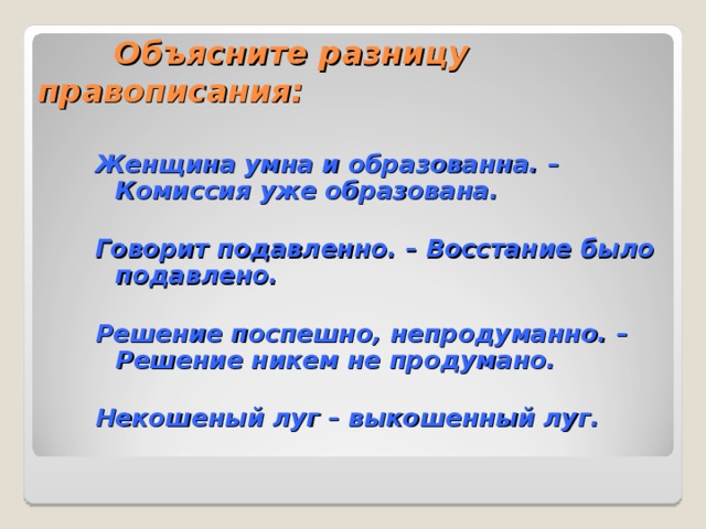 Объясните разницу правописания: Женщина умна и образованна. – Комиссия уже образована.  Говорит подавленно. – Восстание было подавлено.  Решение поспешно, непродуманно. – Решение никем не продумано.  Некошеный луг – выкошенный луг. 