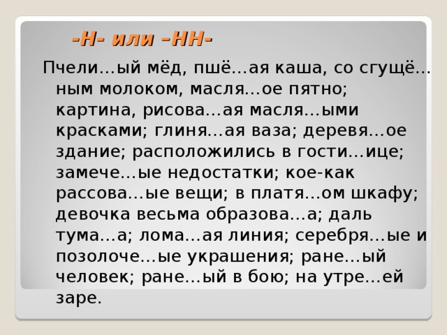 -Н- или –НН- Пчели…ый мёд, пшё…ая каша, со сгущё…ным молоком, масля…ое пятно; картина, рисова…ая масля…ыми красками; глиня…ая ваза; деревя…ое здание; расположились в гости…ице; замече…ые недостатки; кое-как рассова…ые вещи; в платя…ом шкафу; девочка весьма образова…а; даль тума…а; лома…ая линия; серебря…ые и позолоче…ые украшения; ране…ый человек; ране…ый в бою; на утре…ей заре. 