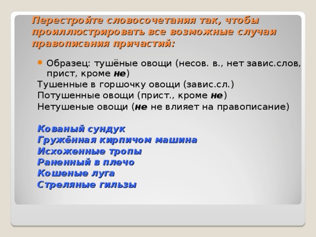 Перестройте словосочетания так, чтобы проиллюстрировать все возможные случаи правописания причастий: Образец: тушёные овощи (несов. в., нет завис.слов, прист, кроме не ) Тушенные в горшочку овощи (завис.сл.) Потушенные овощи (прист., кроме не ) Нетушеные овощи ( не не влияет на правописание) Кованый сундук Гружённая кирпичом машина Исхоженные тропы Раненный в плечо Кошеные луга Стреляные гильзы 