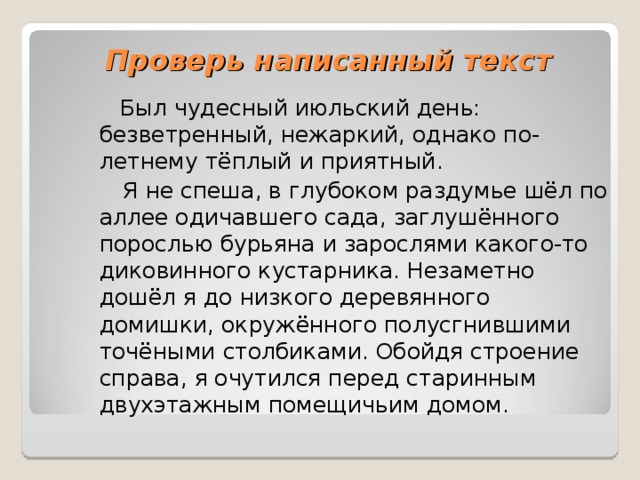 Проверь написанный текст  Был чудесный июльский день: безветренный, нежаркий, однако по-летнему тёплый и приятный.  Я не спеша, в глубоком раздумье шёл по аллее одичавшего сада, заглушённого порослью бурьяна и зарослями какого-то диковинного кустарника. Незаметно дошёл я до низкого деревянного домишки, окружённого полусгнившими точёными столбиками. Обойдя строение справа, я очутился перед старинным двухэтажным помещичьим домом. 