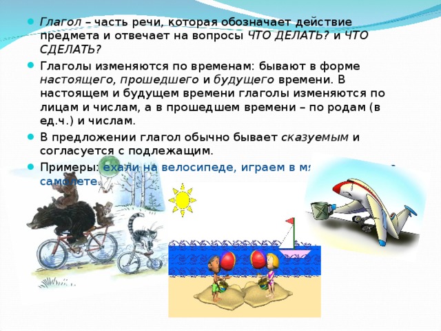 Глагол – часть речи, которая обозначает действие предмета и отвечает на вопросы ЧТО ДЕЛАТЬ? и ЧТО СДЕЛАТЬ?  Глаголы изменяются по временам: бывают в форме настоящего, прошедшего и будущего времени. В настоящем и будущем времени глаголы изменяются по лицам и числам, а в прошедшем времени – по родам (в ед.ч.) и числам. В предложении глагол обычно бывает сказуемым и согласуется с подлежащим. Примеры: ехали на велосипеде, играем в мяч, полетят на самолете. 