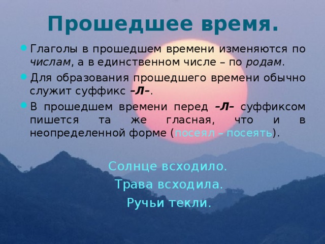 Прошедшее время. Глаголы в прошедшем времени изменяются по числам , а в единственном числе – по родам . Для образования прошедшего времени обычно служит суффикс –Л– . В прошедшем времени перед –Л– суффиксом пишется та же гласная, что и в неопределенной форме ( посеял – посеять ).  Солнце всходило.  Трава всходила.  Ручьи текли. 