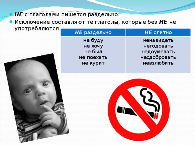 НЕ с глаголами пишется раздельно. Исключение составляют те глаголы, которые без НЕ не употребляются. НЕ  раздельно НЕ  слитно не буду не хочу не был не поехать не курит ненавидеть негодовать недоумевать несдобровать невзлюбить 