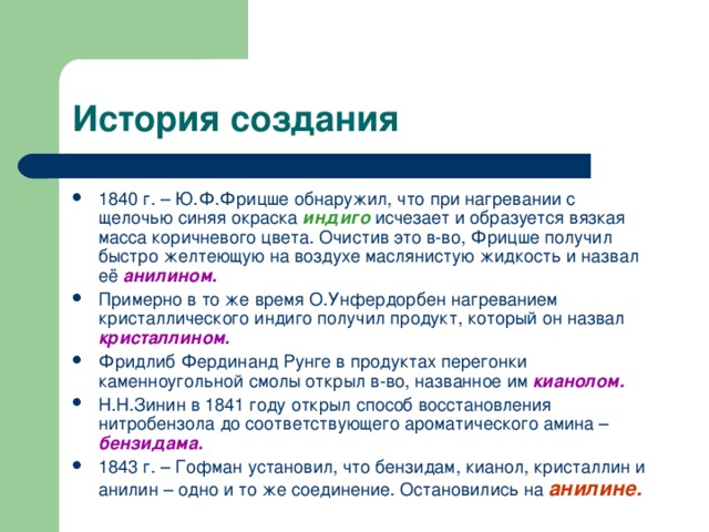 1840 г. – Ю.Ф.Фрицше обнаружил, что при нагревании с щелочью синяя окраска индиго  исчезает и образуется вязкая масса коричневого цвета. Очистив это в-во, Фрицше получил быстро желтеющую на воздухе маслянистую жидкость и назвал её анилином. Примерно в то же время О.Унфердорбен нагреванием кристаллического индиго получил продукт, который он назвал кристаллином. Фридлиб Фердинанд Рунге в продуктах перегонки каменноугольной смолы открыл в-во, названное им кианолом. Н.Н.Зинин в 1841 году открыл способ восстановления нитробензола до соответствующего ароматического амина – бензидама. 1843 г. – Гофман установил, что бензидам, кианол, кристаллин и анилин – одно и то же соединение. Остановились на анилине.  