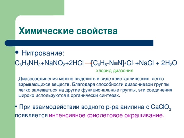 Нитрование: C 6 H 5 NH 2 +NaNO 2 +2HCl [C 6 H 5 -N  N] + Cl - +NaCl + 2H 2 O хлорид диазония Диазосоединения можно выделить в виде кристаллических, легко взрывающихся веществ. Благодаря способности диазониевой группы легко замещаться на другие функциональные группы, эти соединения широко используются в органически синтезах.  При взаимодействии водного р-ра анилина с CaClO 2 появляется  интенсивное фиолетовое окрашивание. 