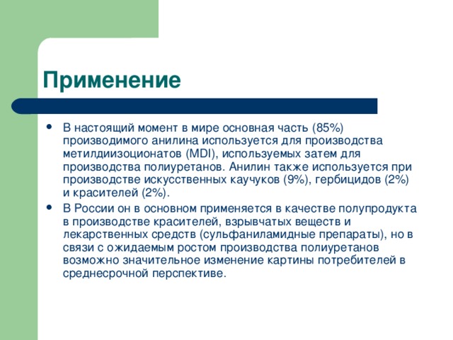 В настоящий момент в мире основная часть (85%) производимого анилина используется для производства метилдиизоционатов (MDI), используемых затем для производства полиуретанов. Анилин также используется при производстве искусственных каучуков (9%), гербицидов (2%) и красителей (2%). В России он в основном применяется в качестве полупродукта в производстве красителей, взрывчатых веществ и лекарственных средств (сульфаниламидные препараты), но в связи с ожидаемым ростом производства полиуретанов возможно значительное изменение картины потребителей в среднесрочной перспективе. 