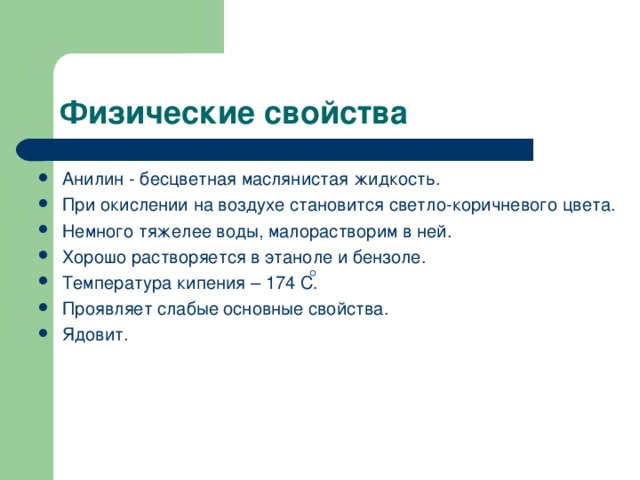 Анилин - бесцветная маслянистая жидкость. При окислении на воздухе становится светло-коричневого цвета. Немного тяжелее воды, малорастворим в ней. Хорошо растворяется в этаноле и бензоле. Температура кипения – 174 С. Проявляет слабые основные свойства. Ядовит. 