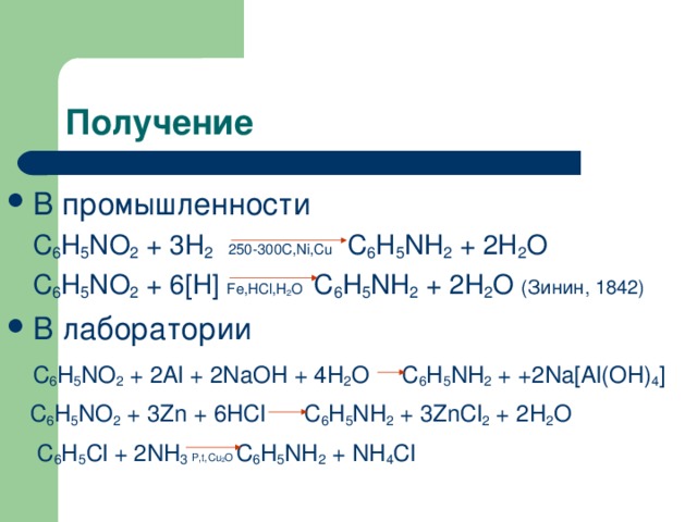 В промышленности  C 6 H 5 NO 2 + 3H 2  250-300C,Ni,Cu C 6 H 5 NH 2 + 2H 2 O  C 6 H 5 NO 2 + 6[H] Fe,HCl,H 2 O C 6 H 5 NH 2 + 2H 2 O  (Зинин, 1842) В лаборатории  C 6 H 5 NO 2 + 2Al + 2NaOH + 4H 2 O C 6 H 5 NH 2 + +2Na[Al(OH) 4 ]  C 6 H 5 N О 2 + 3Zn + 6 HCl C 6 H 5 NH 2 + 3ZnCl 2 + 2H 2 O  C 6 H 5 Cl + 2NH 3  P,t,Cu 2 O  C 6 H 5 NH 2 + NH 4 Cl 