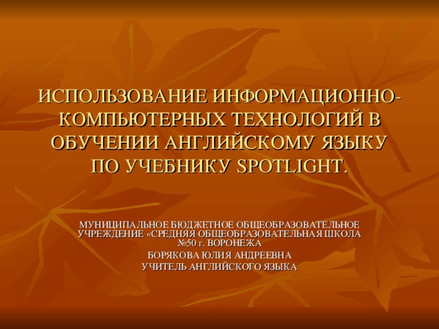 ИСПОЛЬЗОВАНИЕ ИНФОРМАЦИОННО-КОМПЬЮТЕРНЫХ ТЕХНОЛОГИЙ В ОБУЧЕНИИ АНГЛИЙСКОМУ ЯЗЫКУ ПО УЧЕБНИКУ SPOTLI G HT. МУНИЦИПАЛЬНОЕ БЮДЖЕТНОЕ ОБЩЕОБРАЗОВАТЕЛЬНОЕ УЧРЕЖДЕНИЕ «СРЕДНЯЯ ОБЩЕОБРАЗОВАТЕЛЬНАЯ ШКОЛА №50 г. ВОРОНЕЖА БОРЯКОВА ЮЛИЯ АНДРЕЕВНА УЧИТЕЛЬ АНГЛИЙСКОГО ЯЗЫКА 
