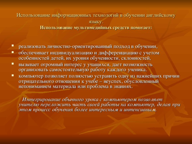Использование информационных технологий в обучении английскому языку.  Использование мультимедийных средств помогает: реализовать личностно-ориентированный подход в обучении, обеспечивает индивидуализацию и дифференциацию с учетом особенностей детей, их уровня обученности, склонностей, вызывает огромный интерес у учащихся, дает возможность организовать самостоятельную работу каждого ученика. компьютер позволяет полностью устранить одну из важнейших причин отрицательного отношения к учебе – неуспех, обусловленный непониманием материала или проблема в знаниях.   Интегрирование обычного урока с компьютером позволяет учителю переложить часть своей работы на компьютер, делая при этом процесс обучения более интересным и интенсивным. 