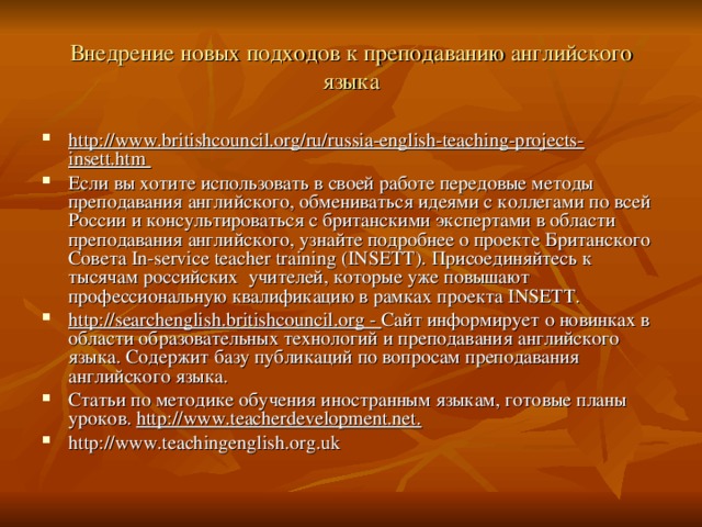 Внедрение новых подходов к преподаванию английского языка http://www.britishcouncil.org/ru/russia-english-teaching-projects-insett.htm Если вы хотите использовать в своей работе передовые методы преподавания английского, обмениваться идеями с коллегами по всей России и консультироваться с британскими экспертами в области преподавания английского, узнайте подробнее о проекте Британского Совета In-service teacher training (INSETT). Присоединяйтесь к тысячам российских учителей, которые уже повышают профессиональную квалификацию в рамках проекта INSETT. http://searchenglish.britishcouncil.org - Сайт информирует о новинках в области образовательных технологий и преподавания английского языка. Содержит базу публикаций по вопросам преподавания английского языка. Статьи по методике обучения иностранным языкам, готовые планы уроков. http://www.teacherdevelopment.net. http://www.teachingenglish.org.uk 