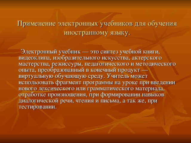   Применение электронных учебников для обучения иностранному языку.    Электронный учебник — это синтез учебной книги, видеоклипа, изобразительного искусства, актерского мастерства, режиссуры, педагогического и методического опыта, преобразованный в конечный продукт — виртуальную обучающую среду. Учитель может использовать фрагмент программы на уроке при введении нового лексического или грамматического материала, отработке произношения, при формировании навыков диалогической речи, чтения и письма, а так же, при тестировании. 