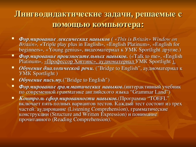 Лингводидактические задачи, решаемые с помощью компьютера: Формирование  лексических  навыков ( « This is Britain » Window on Britain », « Triple play plus in English » , « English Platinum » , « English for beginners » , « Young genius », видеоматериал к УМК Sportlight другие .) Формирование произносительных навыков. («Talk to me», «English Platinum», «Профессор Хиггинс» , аудиоматериал УМК Sportlight ).  Обучение диалогической речи. (