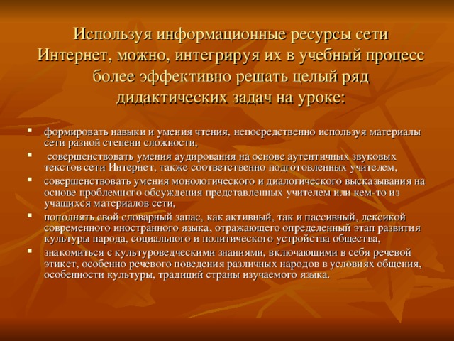 Используя информационные ресурсы сети Интернет, можно, интегрируя их в учебный процесс более эффективно решать целый ряд дидактических задач на уроке: формировать навыки и умения чтения, непосредственно используя материалы сети разной степени сложности,  совершенствовать умения аудирования на основе аутентичных звуковых текстов сети Интернет, также соответственно подготовленных учителем, совершенствовать умения монологического и диалогического высказывания на основе проблемного обсуждения представленных учителем или кем-то из учащихся материалов сети, пополнять свой словарный запас, как активный, так и пассивный, лексикой современного иностранного языка, отражающего определенный этап развития культуры народа, социального и политического устройства общества, знакомиться с культуроведческими знаниями, включающими в себя речевой этикет, особенно речевого поведения различных народов в условиях общения, особенности культуры, традиций страны изучаемого языка. 