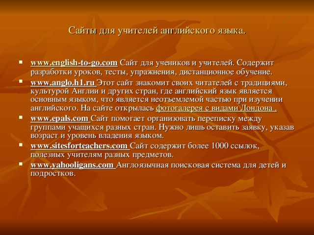 Сайты для учителей английского языка. www.english -to-go.com  Сайт для учеников и учителей.  Содержит разработки уроков,  тесты,  упражнения, дистанционное обучение. www.anglo.h1.ru Этот  сайт знакомит своих читателей с традициями,  культурой Англии и других  стран, где английский язык является основным языком, что является неотъемлемой частью при изучении английского. На сайте открылась фотогалерея с видами Лондона . www.epals.com Сайт  помогает организовать переписку между группами учащихся разных стран.  Нужно лишь оставить заявку, указав возраст и уровень владения языком. www.sitesforteachers.com Сайт  содержит более  1000  ссылок,  полезных учителям разных  предметов. www.yahooligans.com Англоязычная  поисковая система для детей и подростков. 