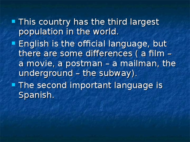 This country has the third largest population in the world. English is the official language, but there are some differences ( a film – a movie, a postman – a mailman, the underground – the subway). The second important language is Spanish. 