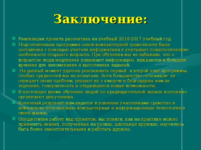 Заключение: Реализация проекта рассчитана на учебный 2016-2017 учебный год. Подготовленная программа основ компьютерной грамотности была составлена с помощью учителя информатики и учитывает психологические особенности старшего возраста. При обучении мы не забывали, что с возрастом люди медленнее усваивают информацию, нуждаются в большем времени для запоминания и выполнения заданий.  На данный момент удалось реализовать первый и второй этап программы. Особых трудностей мы не испытали. Хотя большинство «учеников» не отрицает своих проблем, решают их с юмором и благодарны нам за терпение, толерантность и открывшиеся новые возможности. В настоящее время обучение людей по предварительной записи постоянно организуют два ученика. Конечный результат нам видится в усвоении участниками грамотно и комплексно использовать компьютерные и информационные технологии в своей жизни. Осуществляя работу над проектом, мы поняли, как на практике можно применять знания, полученные на уроках, школьных кружках, научились быть более самостоятельными и работать дружно. 