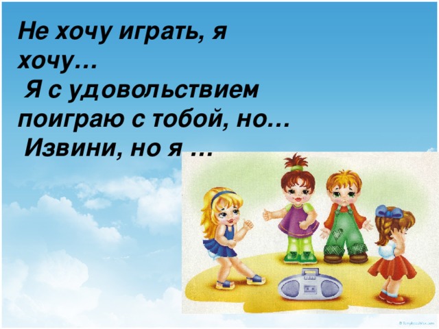 Не хочу играть, я хочу…  Я с удовольствием поиграю с тобой, но…  Извини, но я … 