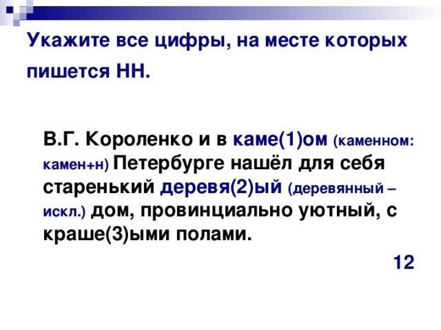 Укажите все цифры, на месте которых пишется НН.   В.Г. Короленко и в каме(1)ом (каменном: камен+н) Петербурге нашёл для себя старенький деревя(2)ый  (деревянный – искл.)  дом, провинциально уютный, с краше(3)ыми полами.  12