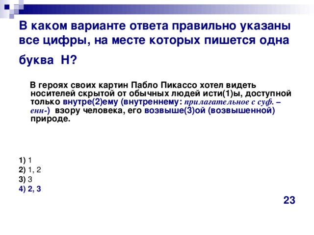 В каком варианте ответа правильно указаны все цифры, на месте которых пишется одна буква  Н?    В героях своих картин Пабло Пикассо хотел видеть носителей скрытой от обычных людей исти(1)ы, доступной только внутре(2)ему (внутреннему: прилагательное с суф. –енн- ) взору человека, его возвыше(3)ой  (возвышенной) природе.     1)  1    2)  1, 2    3)  3    4) 2, 3 23