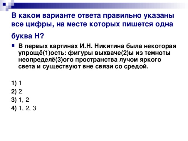 В каком варианте ответа правильно указаны все цифры, на месте которых пишется одна буква Н?  В первых картинах И.Н. Никитина была некоторая упрощё(1)ость: фигуры выхваче(2)ы из темноты неопределё(3)ого пространства лучом яркого света и существуют вне связи со средой.   1)  1    2)  2    3)  1, 2    4)  1, 2, 3