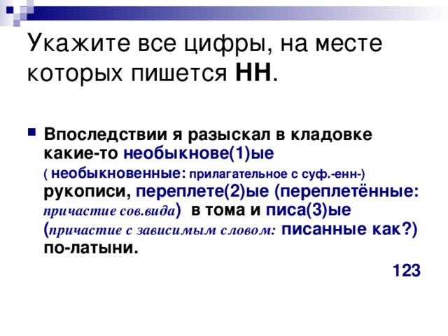 Укажите все цифры, на месте которых пишется НН .  Впоследствии я разыскал в кладовке какие-то необыкнове(1)ые ( необыкновенные: прилагательное с суф.-енн-) рукописи, переплете(2)ые (переплетённые: причастие сов.вида ) в тома и писа(3)ые  ( причастие с зависимым словом: писанные как?) по-латыни.  123