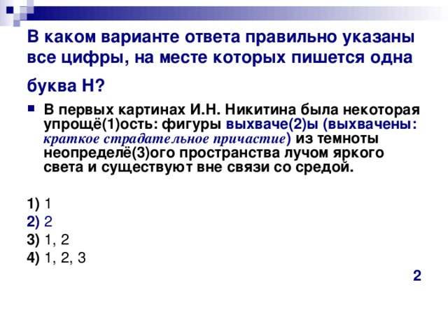 В каком варианте ответа правильно указаны все цифры, на месте которых пишется одна буква Н?  В первых картинах И.Н. Никитина была некоторая упрощё(1)ость: фигуры выхваче(2)ы (выхвачены: краткое страдательное причастие ) из темноты неопределё(3)ого пространства лучом яркого света и существуют вне связи со средой.   1)  1    2)  2    3)  1, 2    4)  1, 2, 3 2