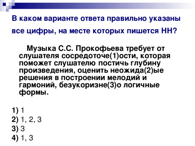 В каком варианте ответа правильно указаны все цифры, на месте которых пишется НН?   Музыка С.С. Прокофьева требует от слушателя сосредоточе(1)ости, которая поможет слушателю постичь глубину произведения, оценить неожида(2)ые решения в построении мелодий и гармоний, безукоризне(3)о логичные формы.      1)  1    2)  1, 2, 3    3)  3    4)  1, 3