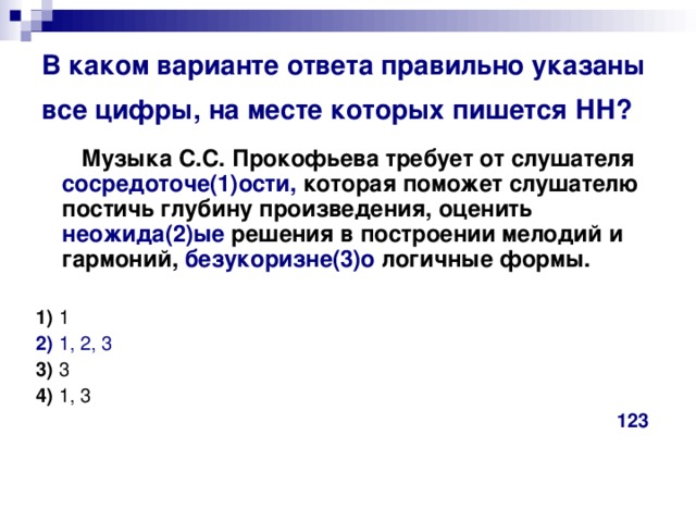 В каком варианте ответа правильно указаны все цифры, на месте которых пишется НН?   Музыка С.С. Прокофьева требует от слушателя сосредоточе(1)ости, которая поможет слушателю постичь глубину произведения, оценить неожида(2)ые решения в построении мелодий и гармоний, безукоризне(3)о логичные формы.      1)  1    2)  1, 2, 3     3)  3    4)  1, 3 123