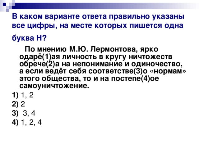 В каком варианте ответа правильно указаны все цифры, на месте которых пишется одна буква Н?   По мнению М.Ю. Лермонтова, ярко одарё(1)ая личность в кругу ничтожеств обрече(2)а на непонимание и одиночество, а если ведёт себя соответстве(3)о «нормам» этого общества, то и на постепе(4)ое самоуничтожение.     1)  1, 2    2)  2    3)   3, 4     4)  1, 2, 4