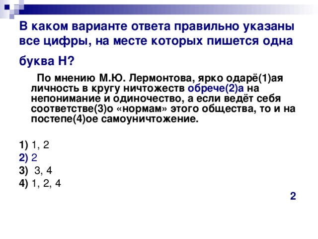 В каком варианте ответа правильно указаны все цифры, на месте которых пишется одна буква Н?   По мнению М.Ю. Лермонтова, ярко одарё(1)ая личность в кругу ничтожеств обрече(2)а на непонимание и одиночество, а если ведёт себя соответстве(3)о «нормам» этого общества, то и на постепе(4)ое самоуничтожение.      1)  1, 2    2)  2    3)   3, 4     4)  1, 2, 4 2