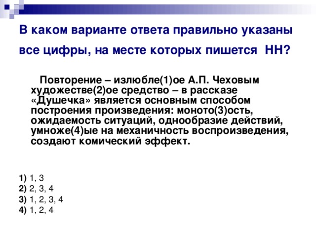 В каком варианте ответа правильно указаны все цифры, на месте которых пишется  НН?   Повторение – излюбле(1)ое А.П. Чеховым художестве(2)ое средство – в рассказе «Душечка» является основным способом построения произведения: моното(3)ость, ожидаемость ситуаций, однообразие действий, умноже(4)ые на механичность воспроизведения, создают комический эффект.       1)  1, 3   2)  2, 3, 4   3)  1, 2, 3, 4    4)  1, 2, 4