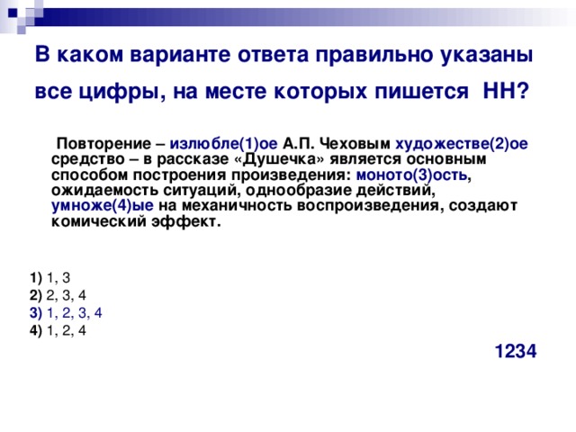 В каком варианте ответа правильно указаны все цифры, на месте которых пишется  НН?   Повторение – излюбле(1)ое А.П. Чеховым художестве(2)ое средство – в рассказе «Душечка» является основным способом построения произведения: моното(3)ость , ожидаемость ситуаций, однообразие действий, умноже(4)ые на механичность воспроизведения, создают комический эффект.       1)  1, 3   2)  2, 3, 4   3)  1, 2, 3, 4    4)  1, 2, 4 1234