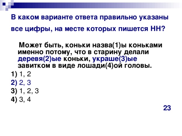 В каком варианте ответа правильно указаны все цифры, на месте которых пишется НН?   Может быть, коньки назва(1)ы коньками именно потому, что в старину делали деревя(2)ые коньки, украше(3)ые завитком в виде лошади(4)ой головы.    1)  1, 2    2)  2, 3    3)  1, 2, 3    4)  3, 4 23