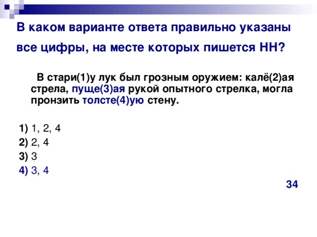 В каком варианте ответа правильно указаны все цифры, на месте которых пишется НН?   В стари(1)у лук был грозным оружием: калё(2)ая стрела, пуще(3)ая рукой опытного стрелка, могла пронзить толсте(4)ую стену.      1)  1, 2, 4    2)  2, 4   3)  3    4)  3, 4 34