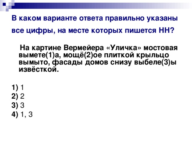 В каком варианте ответа правильно указаны все цифры, на месте которых пишется НН?   На картине Вермейера «Уличка» мостовая вымете(1)а, мощё(2)ое плиткой крыльцо вымыто, фасады домов снизу выбеле(3)ы извёсткой.      1)  1    2)  2    3)  3    4)  1, 3