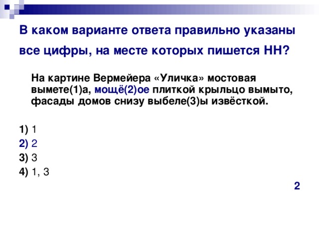 В каком варианте ответа правильно указаны все цифры, на месте которых пишется НН?   На картине Вермейера «Уличка» мостовая вымете(1)а, мощё(2)ое плиткой крыльцо вымыто, фасады домов снизу выбеле(3)ы извёсткой.      1)  1    2)  2    3)  3    4)  1, 3 2