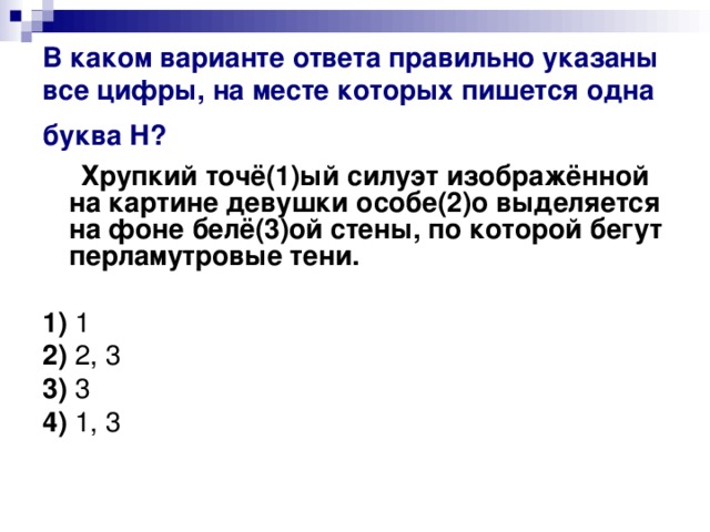 В каком варианте ответа правильно указаны все цифры, на месте которых пишется одна буква Н?   Хрупкий точё(1)ый силуэт изображённой на картине девушки особе(2)о выделяется на фоне белё(3)ой стены, по которой бегут перламутровые тени.      1)  1    2)  2, 3    3)  3    4)  1, 3